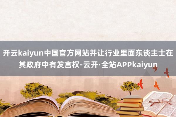 开云kaiyun中国官方网站并让行业里面东谈主士在其政府中有发言权-云开·全站APPkaiyun