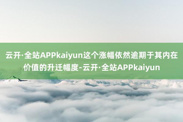 云开·全站APPkaiyun这个涨幅依然逾期于其内在价值的升迁幅度-云开·全站APPkaiyun