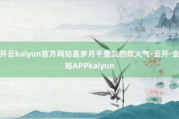 开云kaiyun官方网站是岁月千里淀的炊火气-云开·全站APPkaiyun