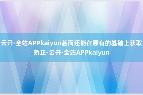 云开·全站APPkaiyun甚而还能在原有的基础上获取矫正-云开·全站APPkaiyun