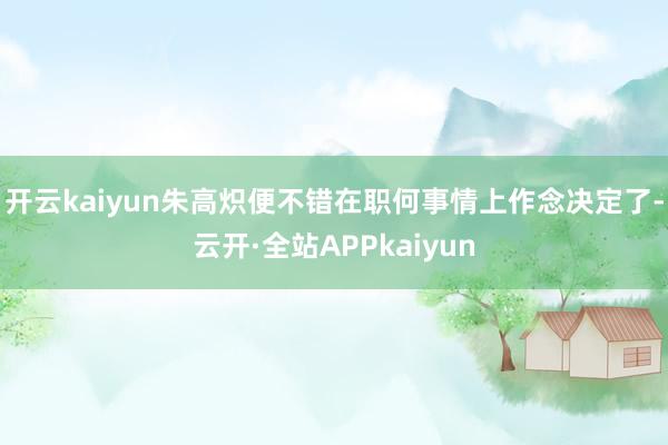 开云kaiyun朱高炽便不错在职何事情上作念决定了-云开·全站APPkaiyun