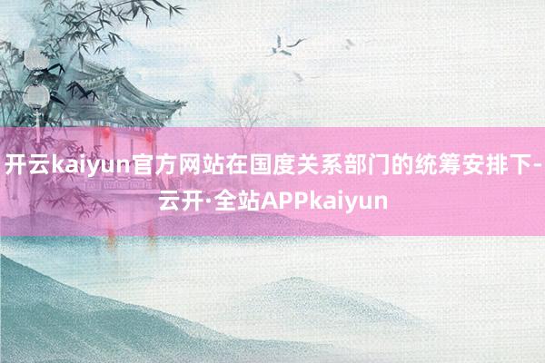 开云kaiyun官方网站在国度关系部门的统筹安排下-云开·全站APPkaiyun